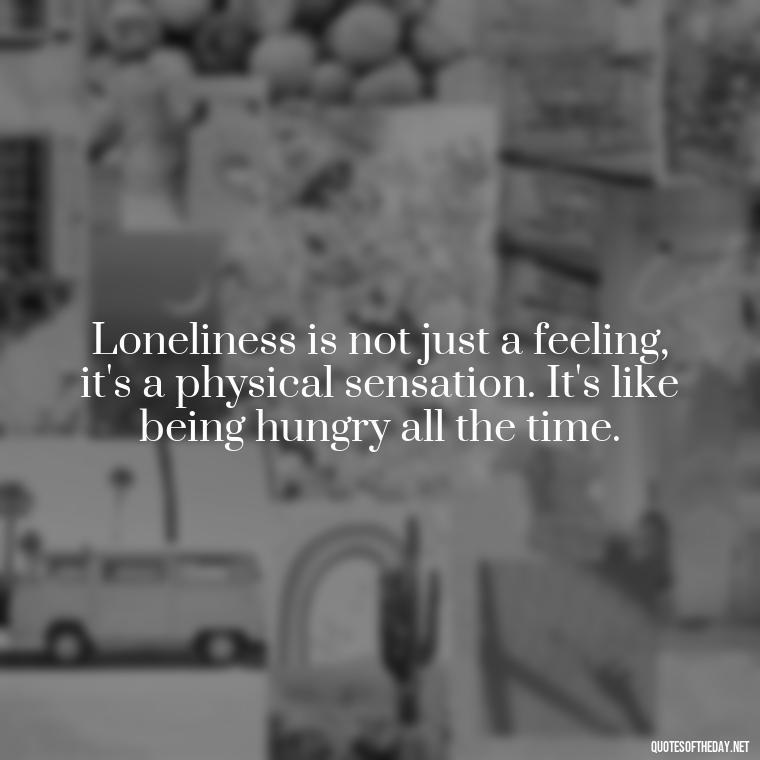 Loneliness is not just a feeling, it's a physical sensation. It's like being hungry all the time. - Quotes About Love And Loneliness