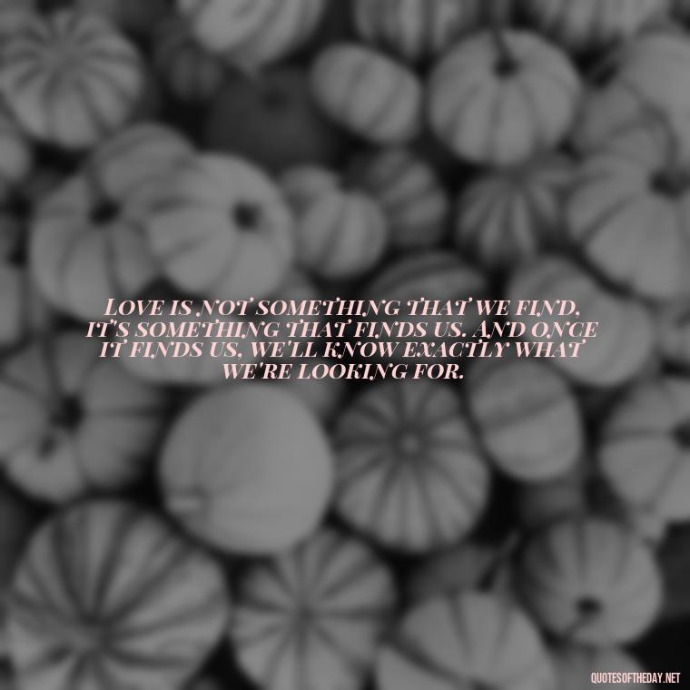 Love is not something that we find, it's something that finds us. And once it finds us, we'll know exactly what we're looking for. - Love Lost Quotes For Him