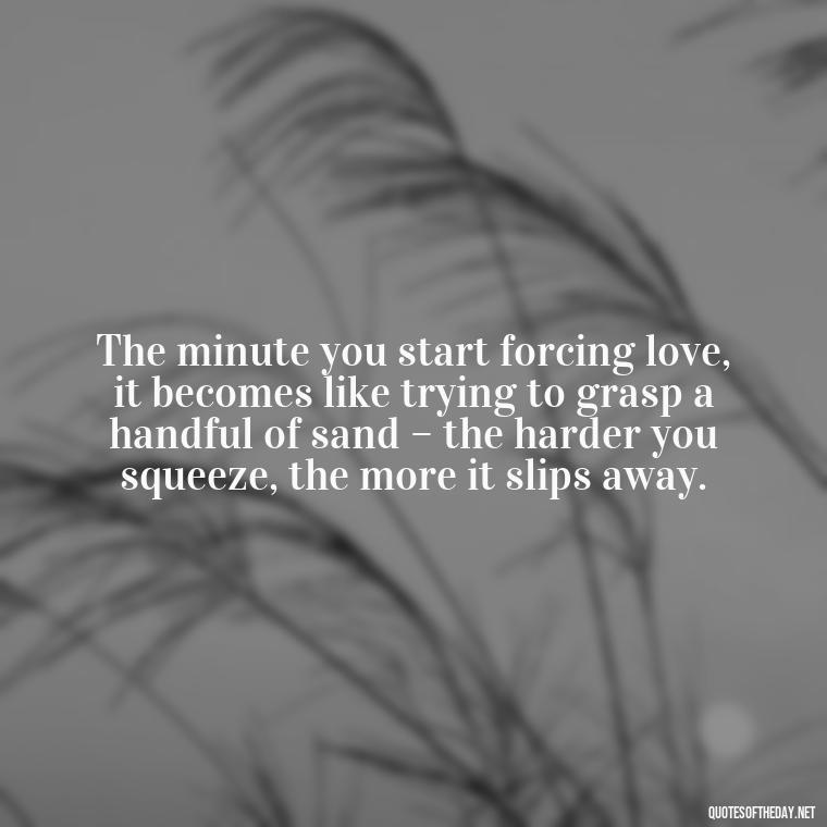 The minute you start forcing love, it becomes like trying to grasp a handful of sand – the harder you squeeze, the more it slips away. - Dont Force Love Quotes