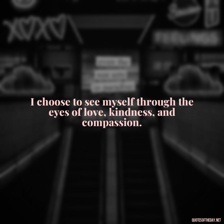 I choose to see myself through the eyes of love, kindness, and compassion. - I Love Me For Who I Am Quotes