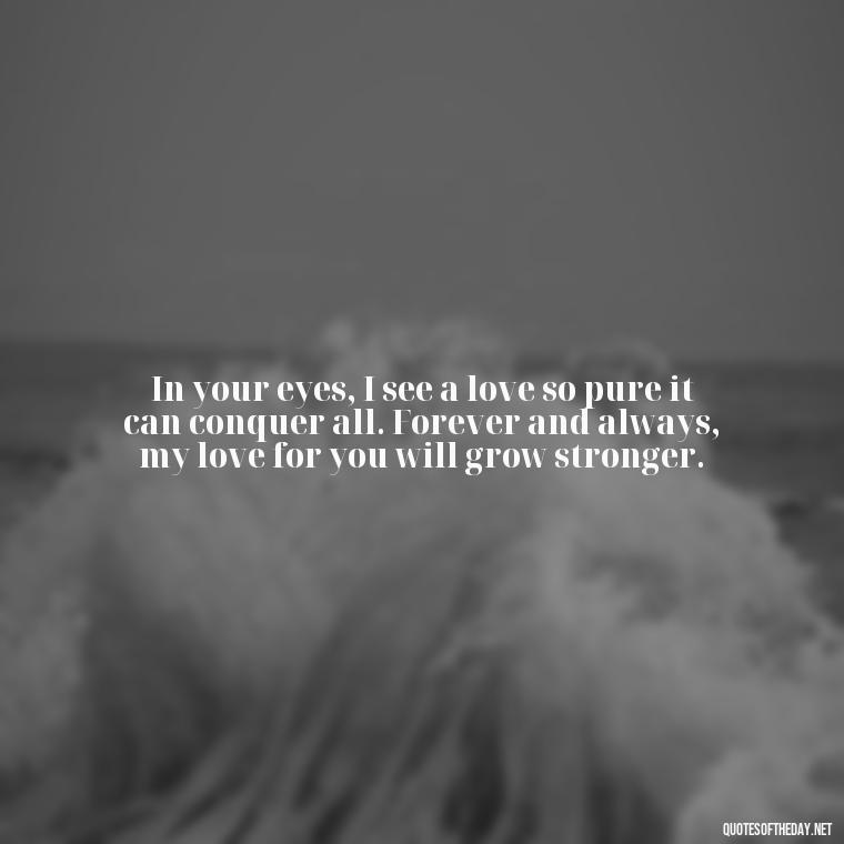 In your eyes, I see a love so pure it can conquer all. Forever and always, my love for you will grow stronger. - Love You Forever Quotes For Him