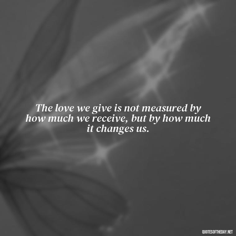 The love we give is not measured by how much we receive, but by how much it changes us. - Deep Meaning Of Love Quotes