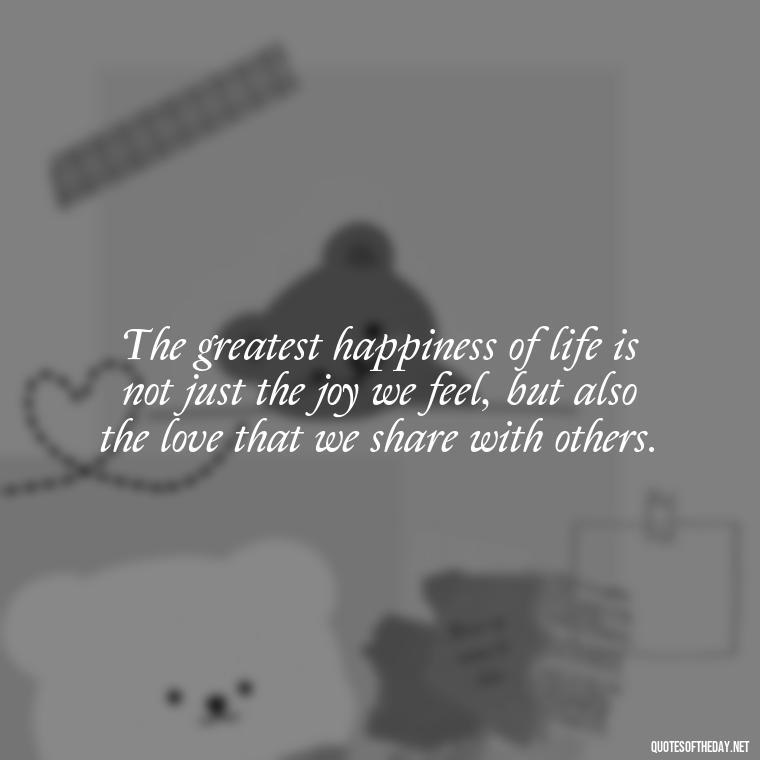 The greatest happiness of life is not just the joy we feel, but also the love that we share with others. - Need And Love Quotes