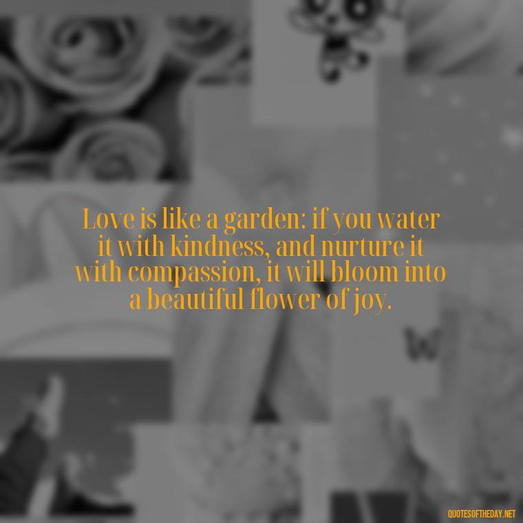 Love is like a garden: if you water it with kindness, and nurture it with compassion, it will bloom into a beautiful flower of joy. - If You Truly Love Someone Quotes