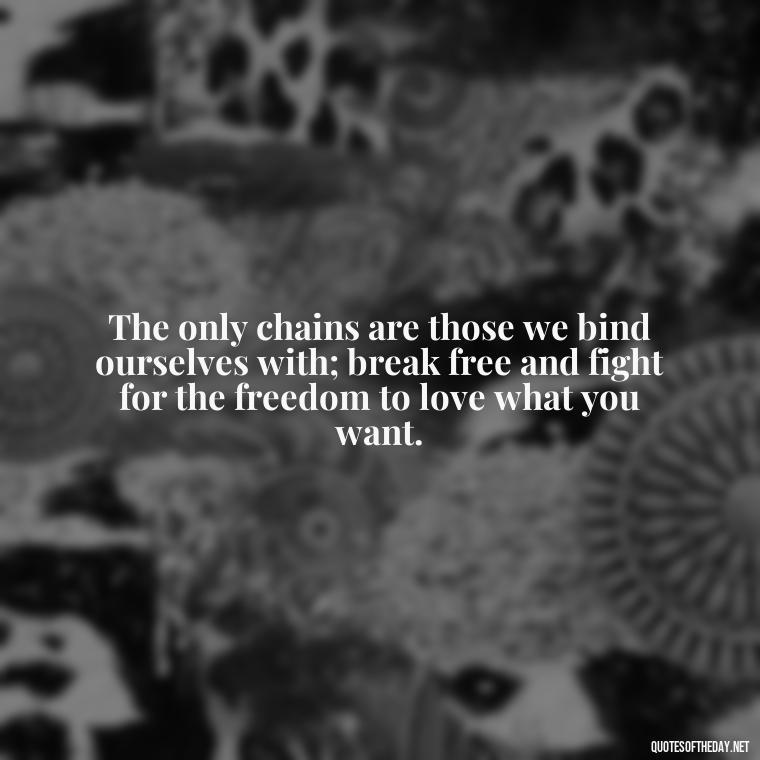 The only chains are those we bind ourselves with; break free and fight for the freedom to love what you want. - Fight For What You Love Quotes