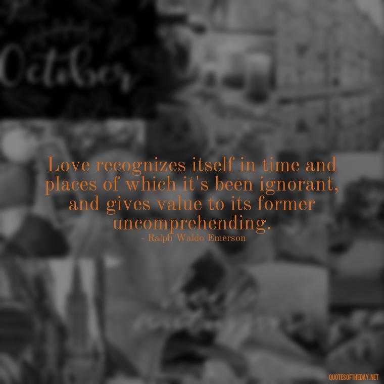 Love recognizes itself in time and places of which it's been ignorant, and gives value to its former uncomprehending. - Lie In Love Quotes