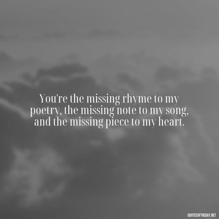 You're the missing rhyme to my poetry, the missing note to my song, and the missing piece to my heart. - Guess How Much I Love You Quotes Book