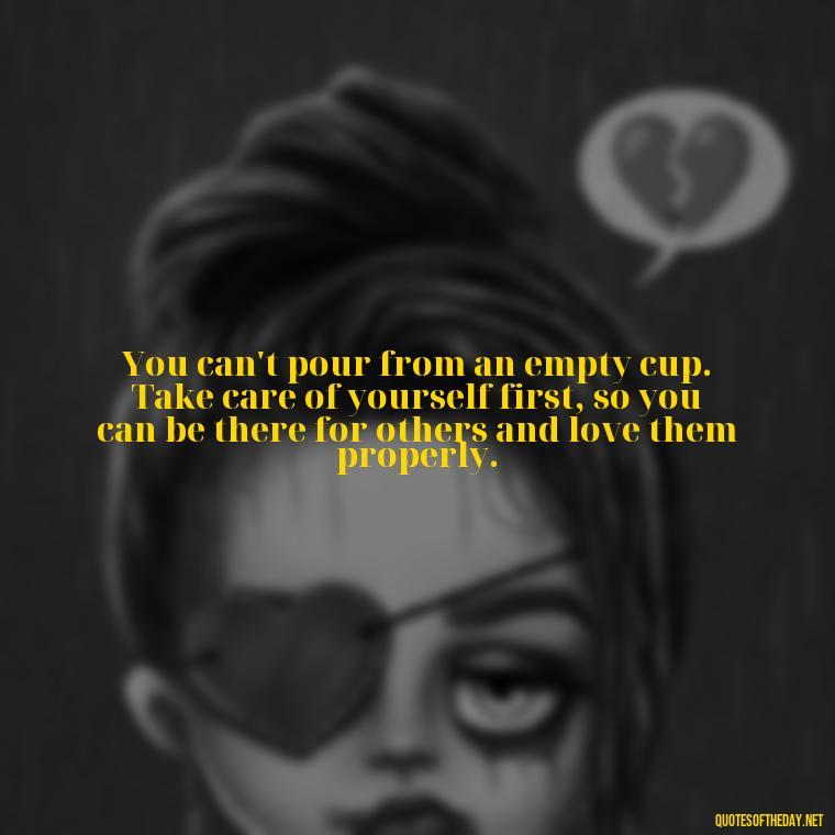 You can't pour from an empty cup. Take care of yourself first, so you can be there for others and love them properly. - Quotes Need Love