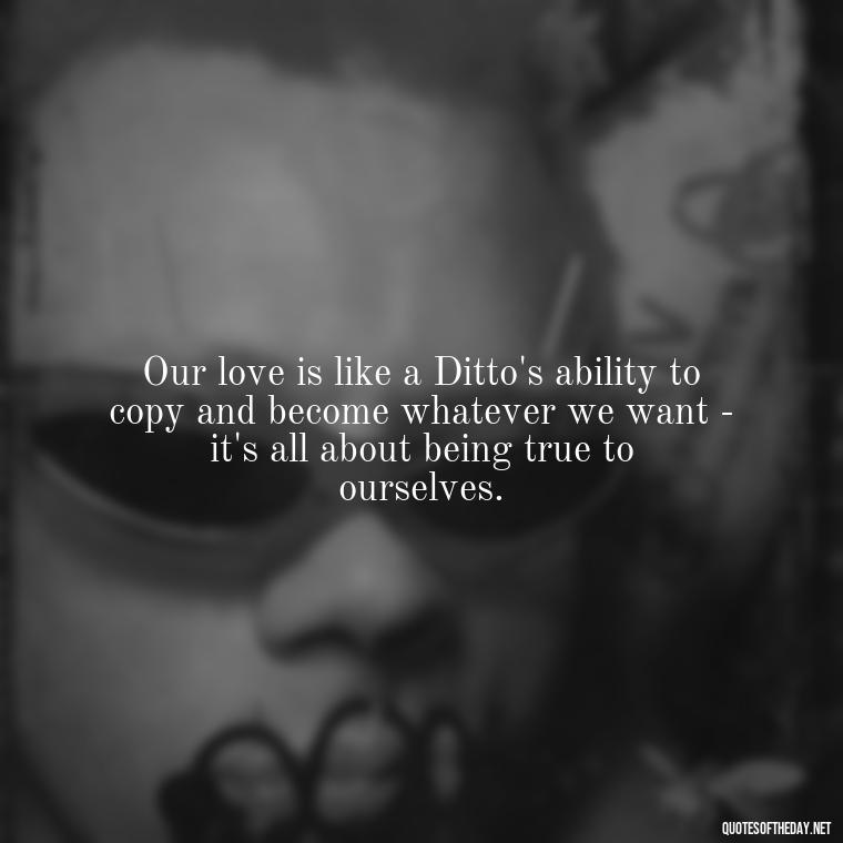 Our love is like a Ditto's ability to copy and become whatever we want - it's all about being true to ourselves. - Pokemon Love Quotes