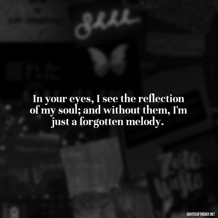 In your eyes, I see the reflection of my soul; and without them, I'm just a forgotten melody. - Missing You My Love Quotes