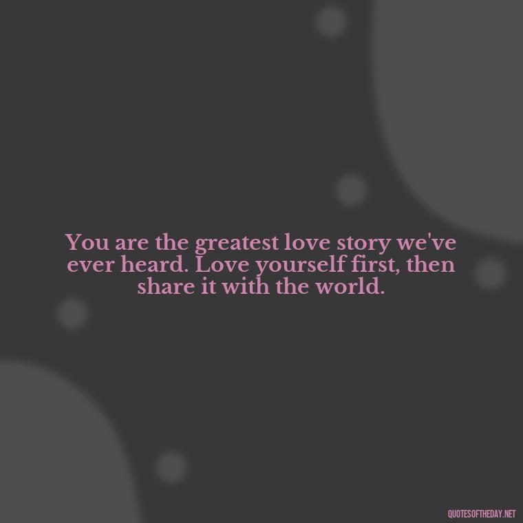 You are the greatest love story we've ever heard. Love yourself first, then share it with the world. - Love Your Self Quotes