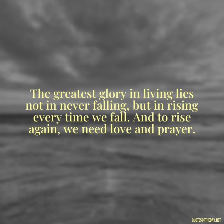 The greatest glory in living lies not in never falling, but in rising every time we fall. And to rise again, we need love and prayer. - Love And Prayer Quotes