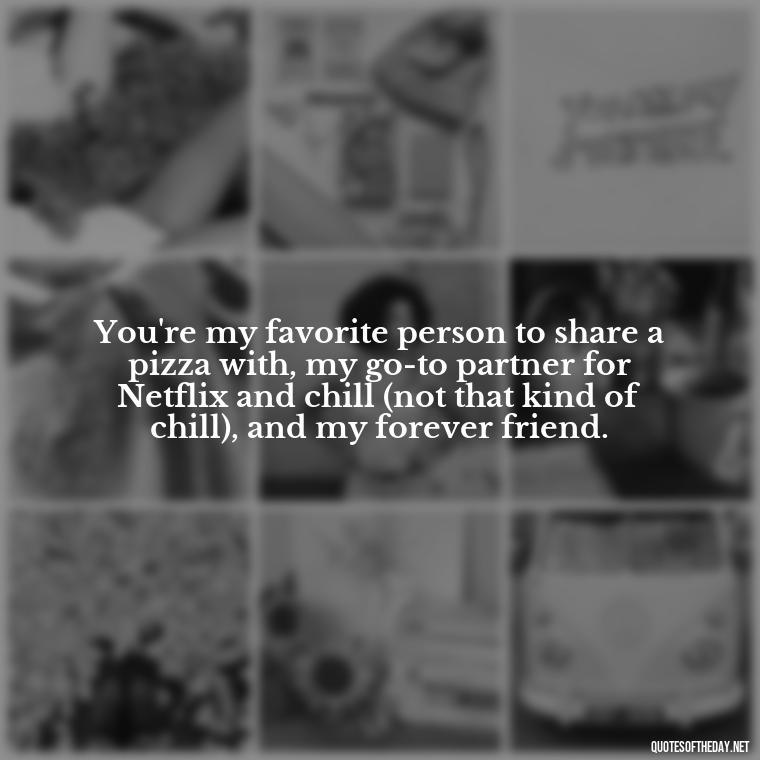 You're my favorite person to share a pizza with, my go-to partner for Netflix and chill (not that kind of chill), and my forever friend. - Cute Goofy Love Quotes