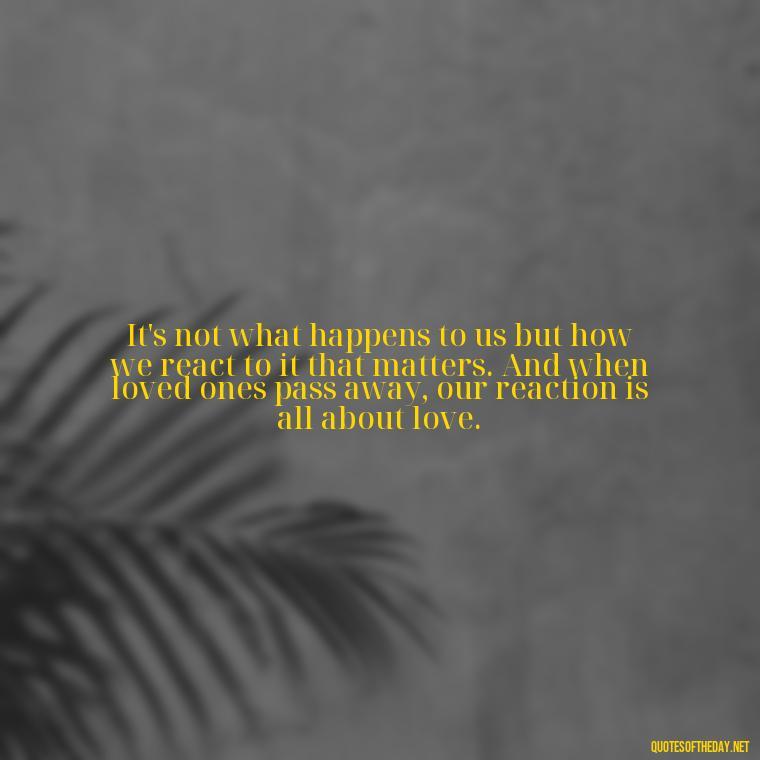 It's not what happens to us but how we react to it that matters. And when loved ones pass away, our reaction is all about love. - Quote About Death Of Loved One