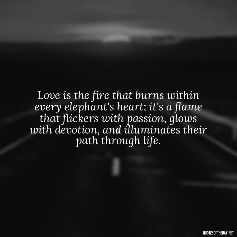 Love is the fire that burns within every elephant's heart; it's a flame that flickers with passion, glows with devotion, and illuminates their path through life. - Elephant Love Quotes