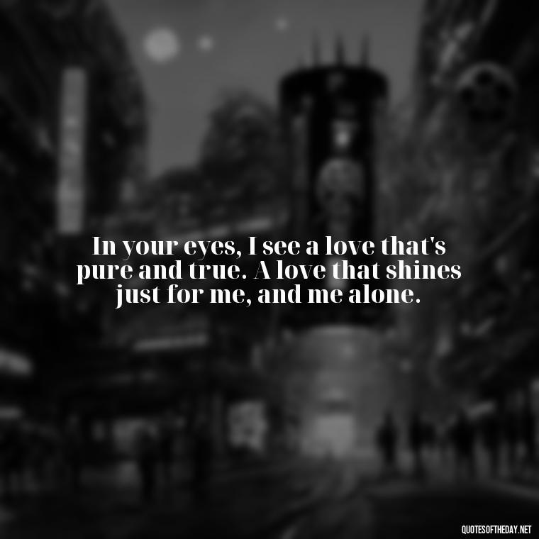 In your eyes, I see a love that's pure and true. A love that shines just for me, and me alone. - Love Sayings And Quotes For Her