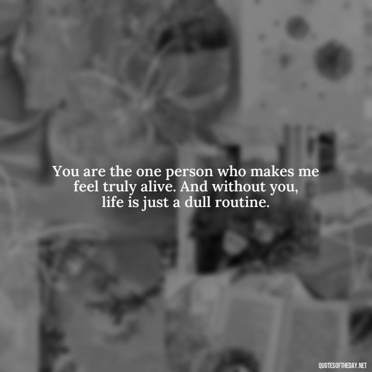 You are the one person who makes me feel truly alive. And without you, life is just a dull routine. - Short Quotes Missing Someone