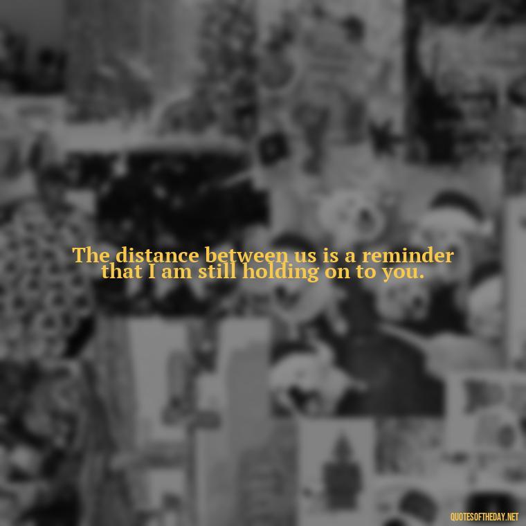 The distance between us is a reminder that I am still holding on to you. - Missing Someone You Love Quotes