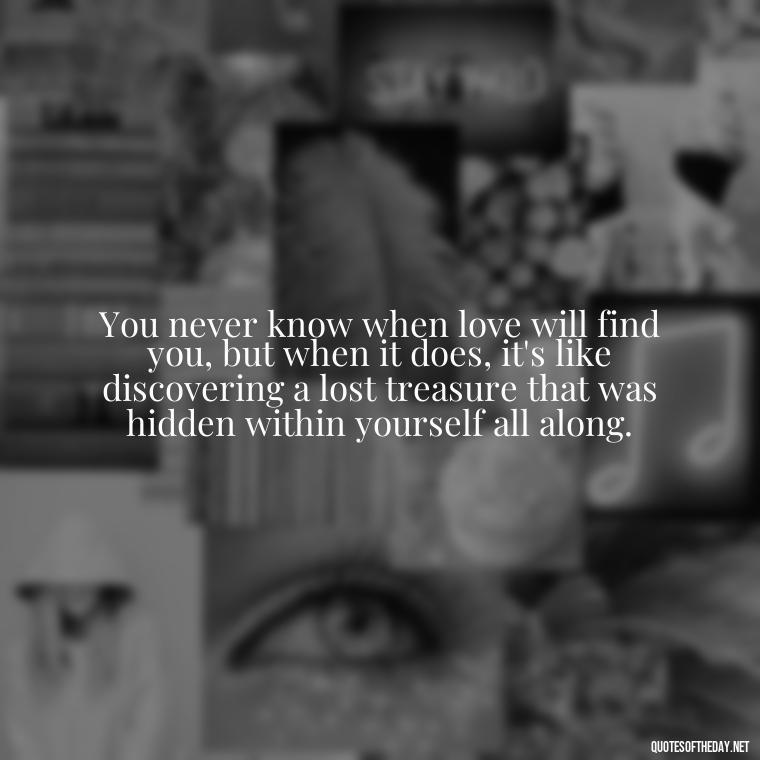 You never know when love will find you, but when it does, it's like discovering a lost treasure that was hidden within yourself all along. - Quotes About Falling In Love Unexpectedly