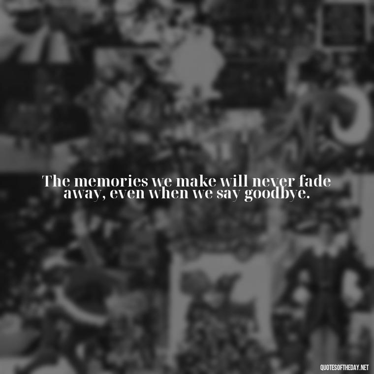 The memories we make will never fade away, even when we say goodbye. - Short Quotes About Goodbye