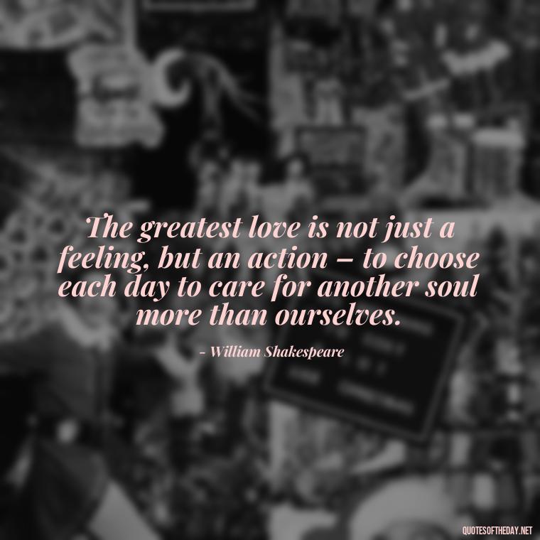 The greatest love is not just a feeling, but an action – to choose each day to care for another soul more than ourselves. - Love Quotes From Classic Literature