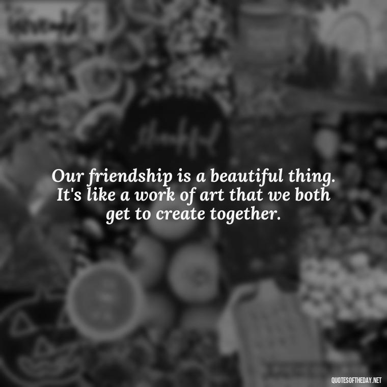 Our friendship is a beautiful thing. It's like a work of art that we both get to create together. - My Best Friend And Love Quotes