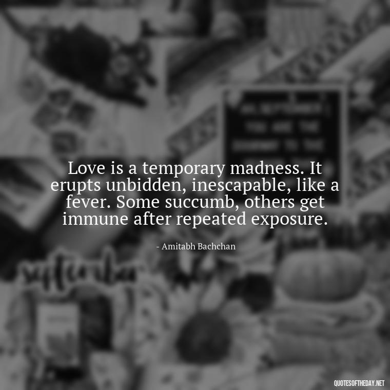 Love is a temporary madness. It erupts unbidden, inescapable, like a fever. Some succumb, others get immune after repeated exposure. - Believe In Love Quotes