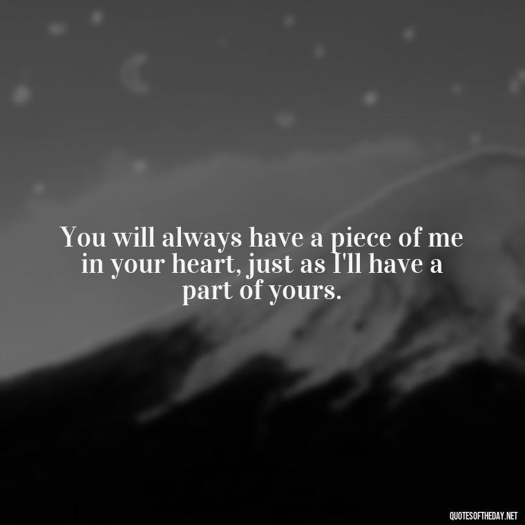 You will always have a piece of me in your heart, just as I'll have a part of yours. - Quote About Missing A Loved One Who Died