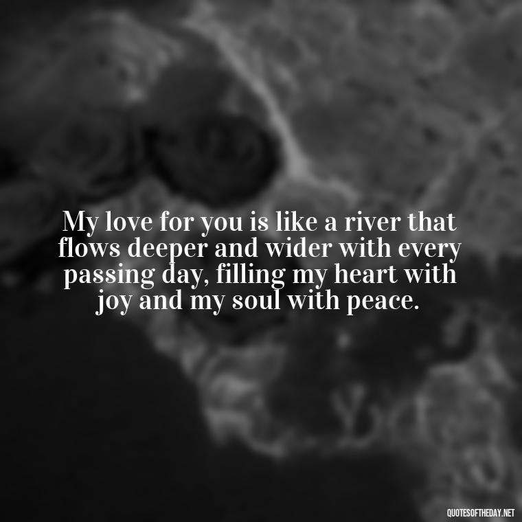 My love for you is like a river that flows deeper and wider with every passing day, filling my heart with joy and my soul with peace. - I Love You More And More Everyday Quotes