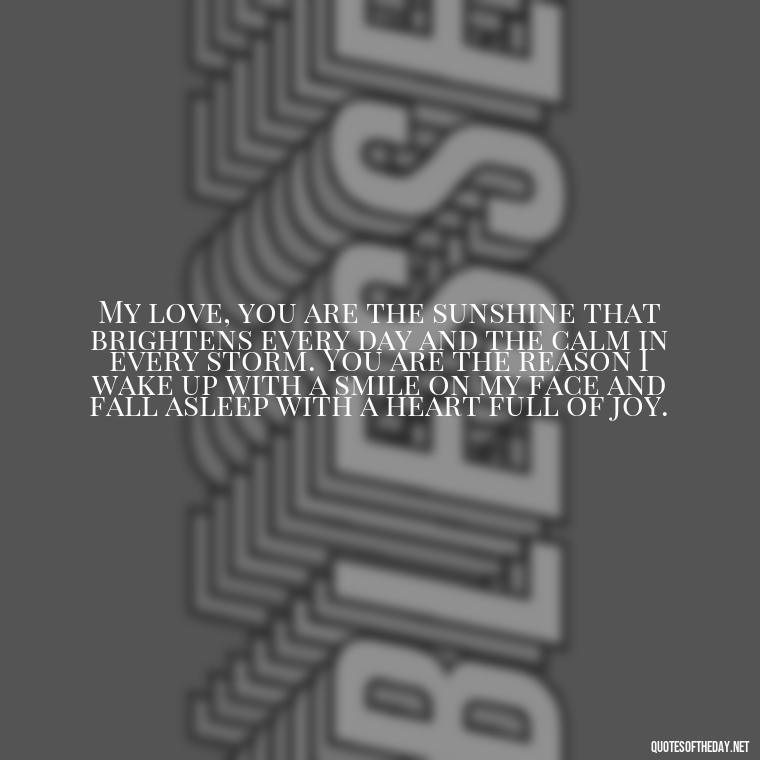 My love, you are the sunshine that brightens every day and the calm in every storm. You are the reason I wake up with a smile on my face and fall asleep with a heart full of joy. - Long Love Quotes For Her