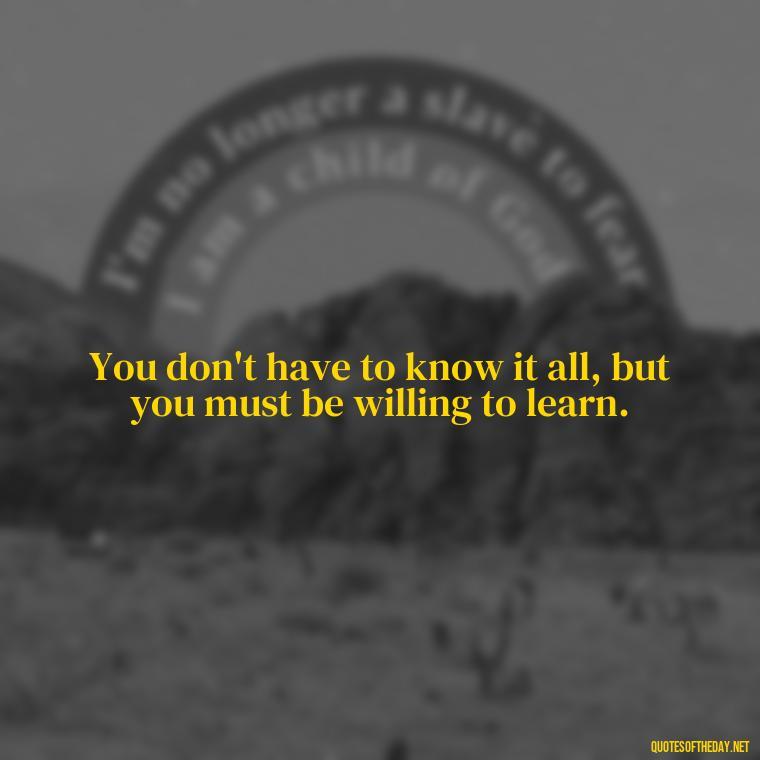 You don't have to know it all, but you must be willing to learn. - Short Quotes About Learning