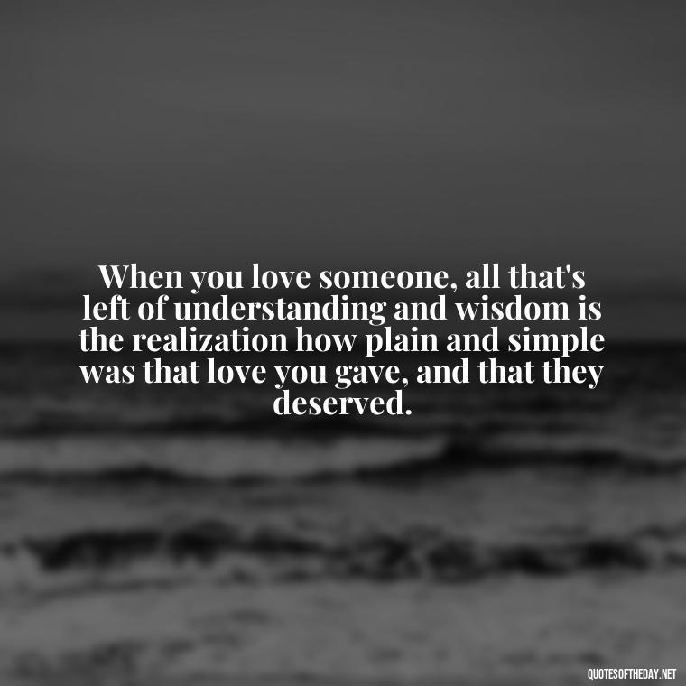 When you love someone, all that's left of understanding and wisdom is the realization how plain and simple was that love you gave, and that they deserved. - Love And Hurts Quotes