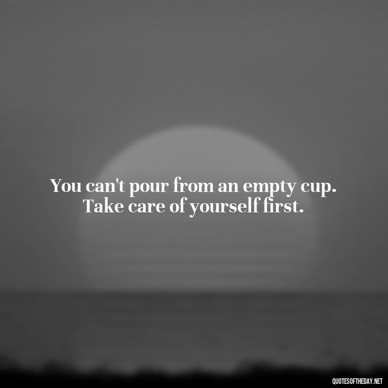 You can't pour from an empty cup. Take care of yourself first. - Short Quotes About Feminism