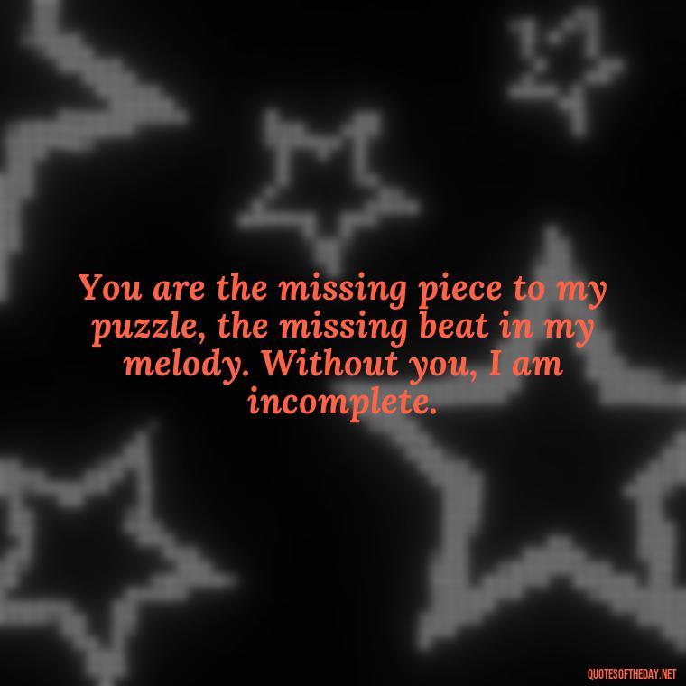 You are the missing piece to my puzzle, the missing beat in my melody. Without you, I am incomplete. - How Do I Love Thee Quotes