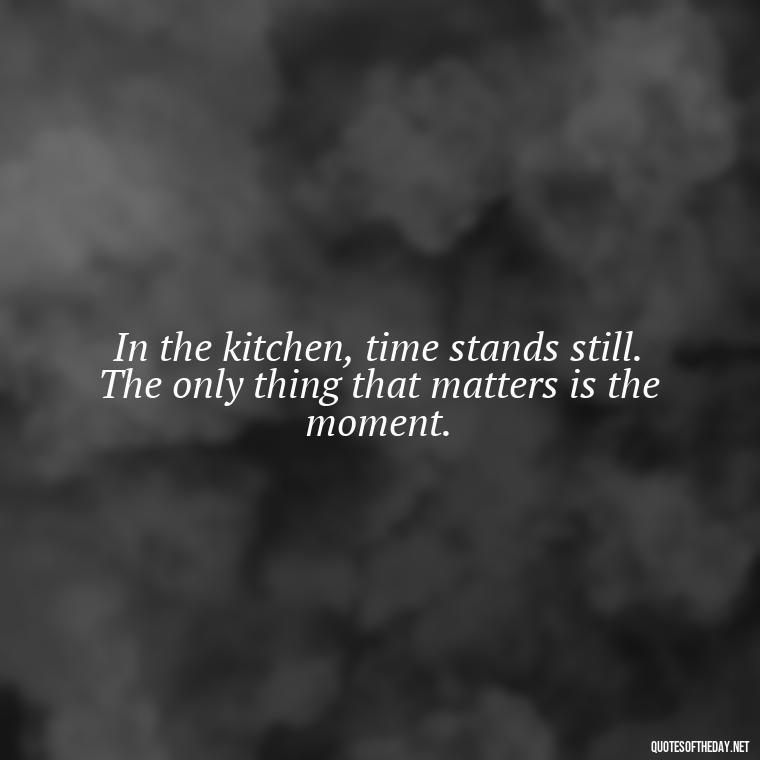 In the kitchen, time stands still. The only thing that matters is the moment. - Short Cooking Quotes