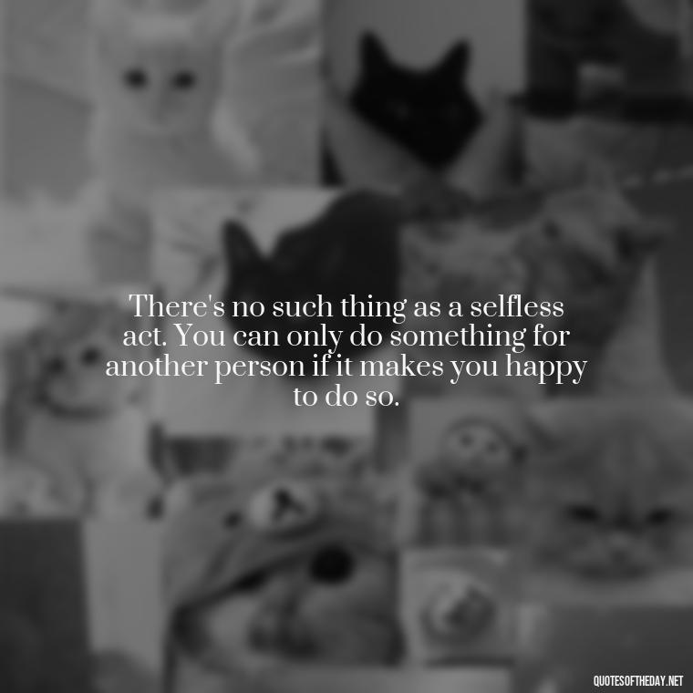 There's no such thing as a selfless act. You can only do something for another person if it makes you happy to do so. - Love Obsessed Quotes