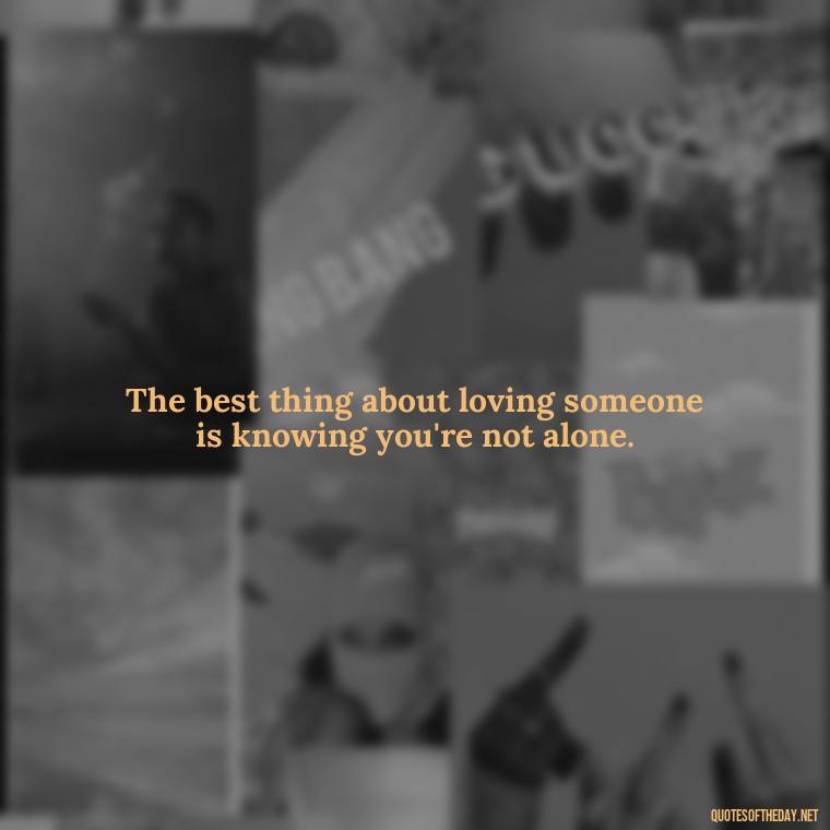 The best thing about loving someone is knowing you're not alone. - Love Your Loved Ones Quotes