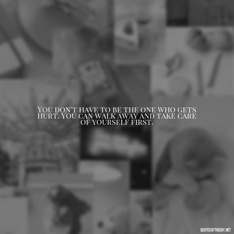 You don't have to be the one who gets hurt. You can walk away and take care of yourself first. - Quotes About Walking Away From Someone You Love