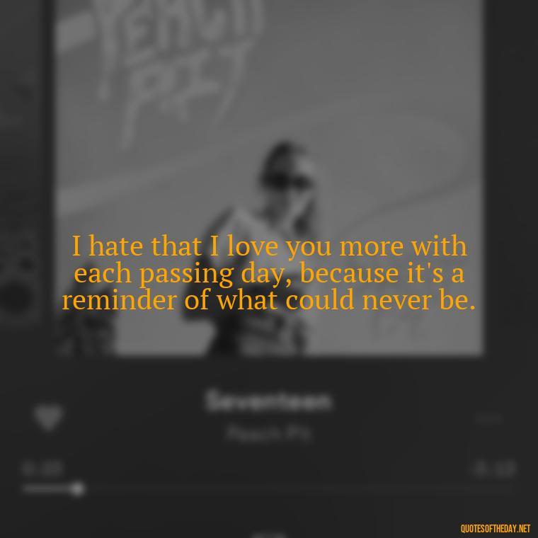 I hate that I love you more with each passing day, because it's a reminder of what could never be. - I Hate That I Love You Quotes