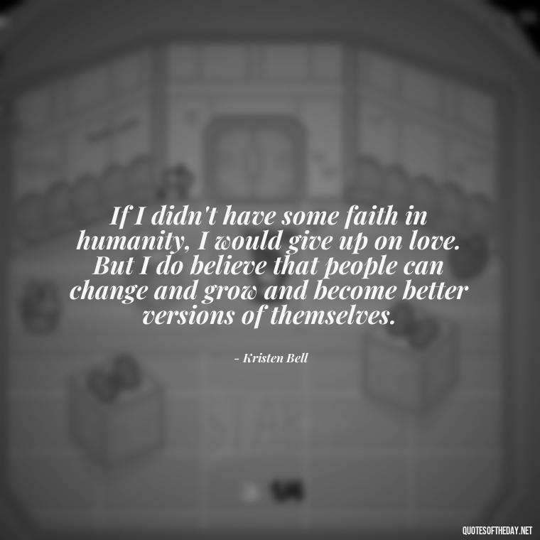 If I didn't have some faith in humanity, I would give up on love. But I do believe that people can change and grow and become better versions of themselves. - Love Me For What I Am Quotes