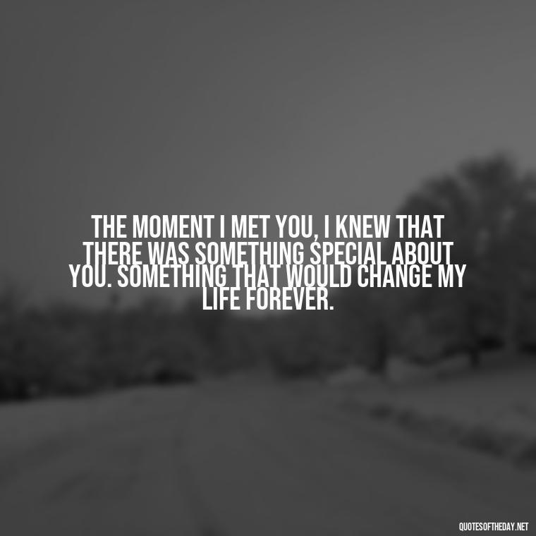 The moment I met you, I knew that there was something special about you. Something that would change my life forever. - Quotes About Falling In Love Unexpectedly