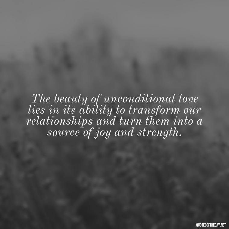 The beauty of unconditional love lies in its ability to transform our relationships and turn them into a source of joy and strength. - Love You Unconditionally Quotes