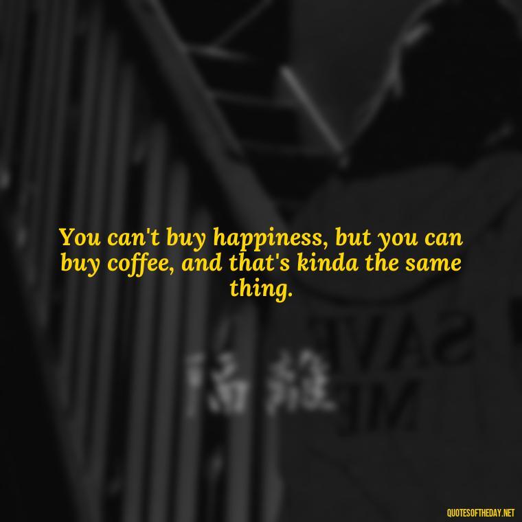 You can't buy happiness, but you can buy coffee, and that's kinda the same thing. - Short Clever Quotes