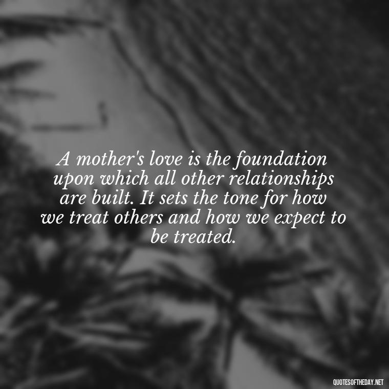 A mother's love is the foundation upon which all other relationships are built. It sets the tone for how we treat others and how we expect to be treated. - A Mother'S Love Quote