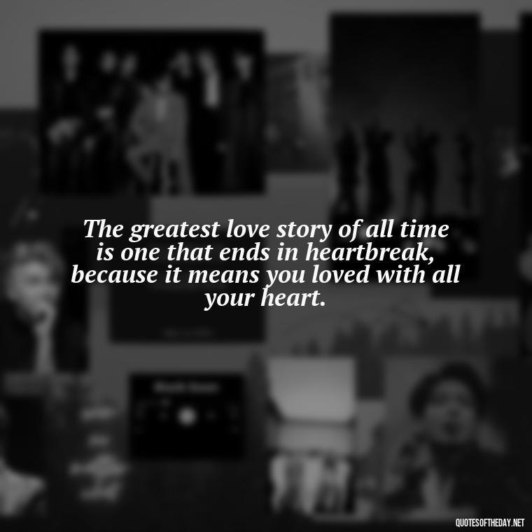 The greatest love story of all time is one that ends in heartbreak, because it means you loved with all your heart. - Love Quotes Break Up