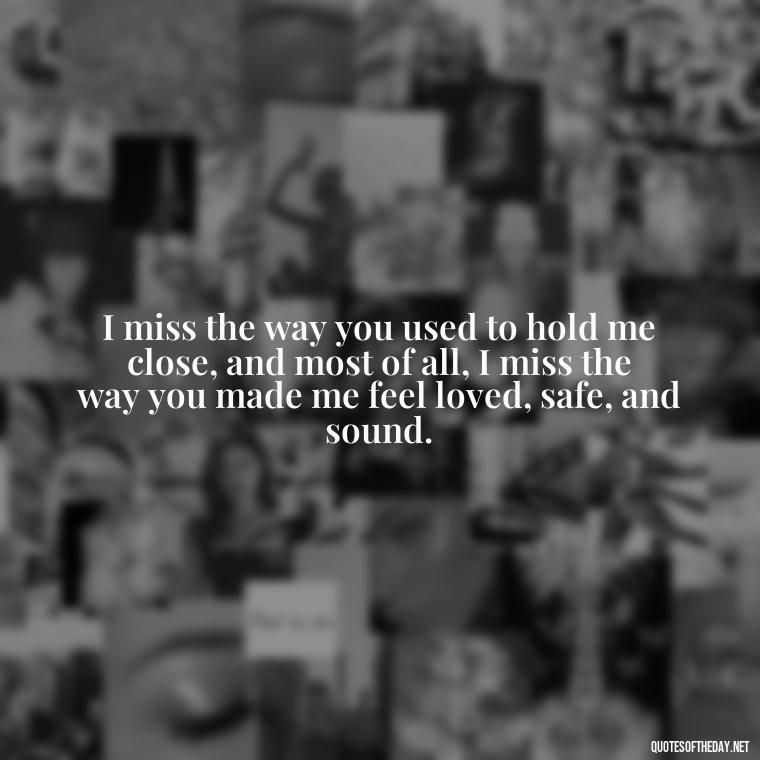 I miss the way you used to hold me close, and most of all, I miss the way you made me feel loved, safe, and sound. - I Miss You I Love You Quotes