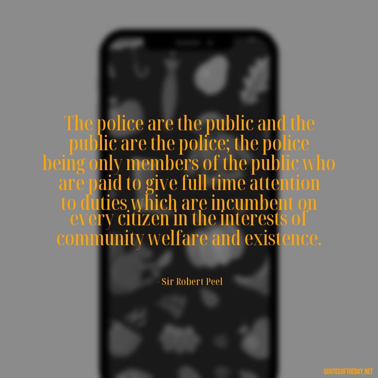 The police are the public and the public are the police; the police being only members of the public who are paid to give full time attention to duties which are incumbent on every citizen in the interests of community welfare and existence. - Short Police Quotes