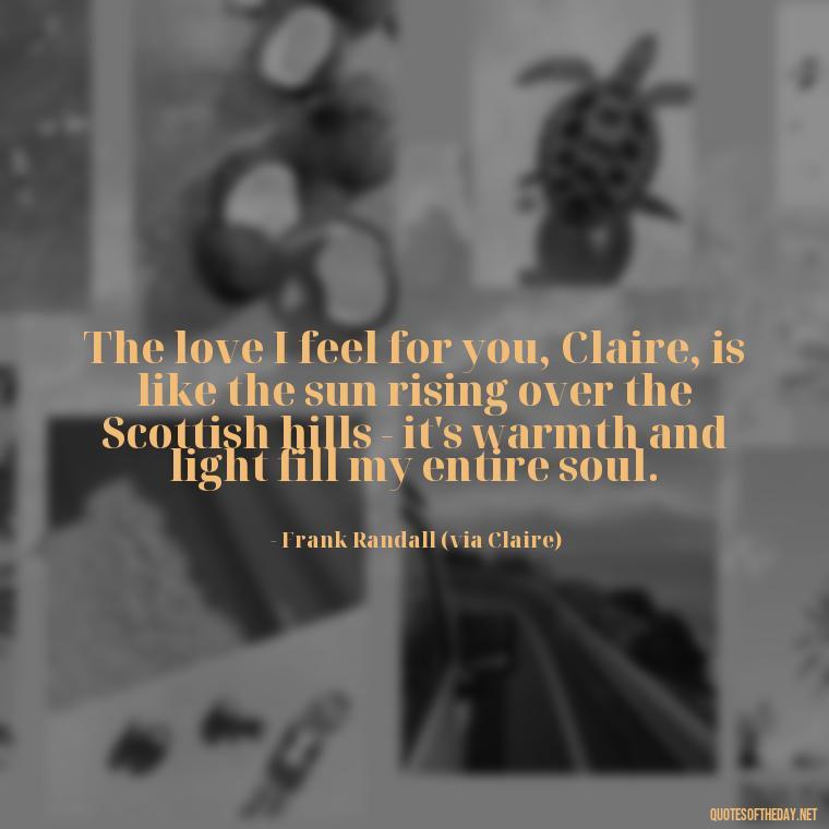 The love I feel for you, Claire, is like the sun rising over the Scottish hills - it's warmth and light fill my entire soul. - Outlander Quotes About Love