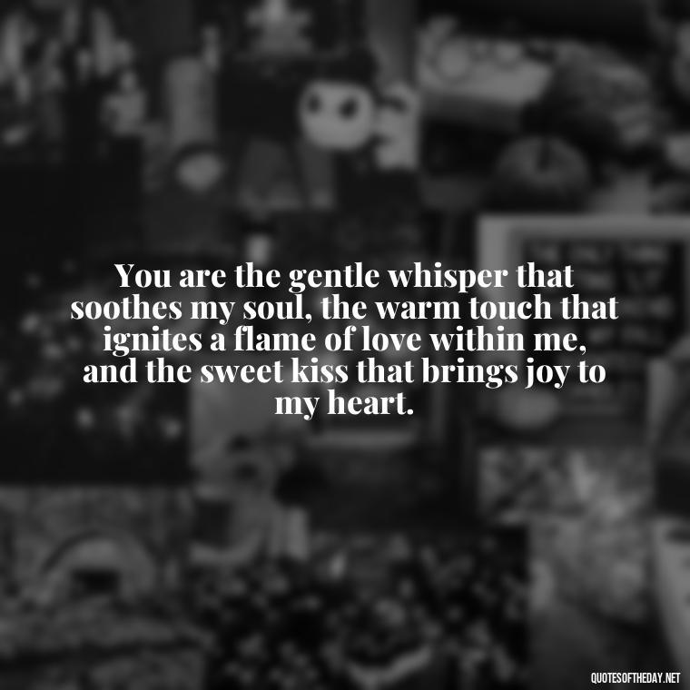 You are the gentle whisper that soothes my soul, the warm touch that ignites a flame of love within me, and the sweet kiss that brings joy to my heart. - My Love Towards You Quotes