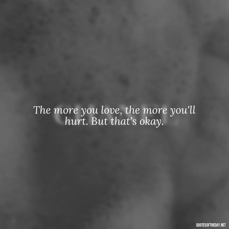 The more you love, the more you'll hurt. But that's okay. - Quotes About Love And Hurt